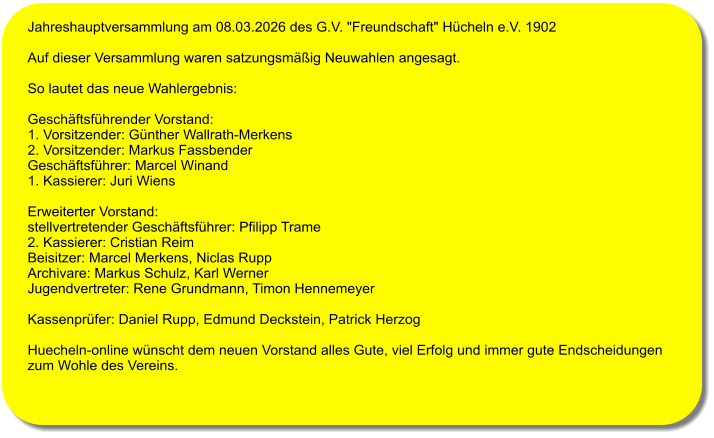 Jahreshauptversammlung am 08.03.2026 des G.V. "Freundschaft" H�cheln e.V. 1902   Auf dieser Versammlung waren satzungsm��ig Neuwahlen angesagt.   So lautet das neue Wahlergebnis:   Gesch�ftsf�hrender Vorstand: 1. Vorsitzender: G�nther Wallrath-Merkens  2. Vorsitzender: Markus Fassbender  Gesch�ftsf�hrer: Marcel Winand  1. Kassierer: Juri Wiens  Erweiterter Vorstand:  stellvertretender Gesch�ftsf�hrer: Pfilipp Trame 2. Kassierer: Cristian Reim Beisitzer: Marcel Merkens, Niclas Rupp Archivare: Markus Schulz, Karl Werner Jugendvertreter: Rene Grundmann, Timon Hennemeyer  Kassenpr�fer: Daniel Rupp, Edmund Deckstein, Patrick Herzog  Huecheln-online w�nscht dem neuen Vorstand alles Gute, viel Erfolg und immer gute Endscheidungen  zum Wohle des Vereins.