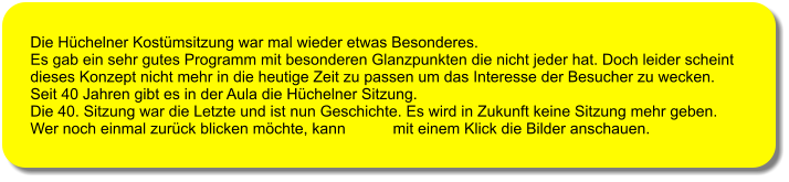 Die H�chelner Kost�msitzung war mal wieder etwas Besonderes.  Es gab ein sehr gutes Programm mit besonderen Glanzpunkten die nicht jeder hat. Doch leider scheint  dieses Konzept nicht mehr in die heutige Zeit zu passen um das Interesse der Besucher zu wecken. Seit 40 Jahren gibt es in der Aula die H�chelner Sitzung.  Die 40. Sitzung war die Letzte und ist nun Geschichte. Es wird in Zukunft keine Sitzung mehr geben. Wer noch einmal zur�ck blicken m�chte, kann           mit einem Klick die Bilder anschauen.