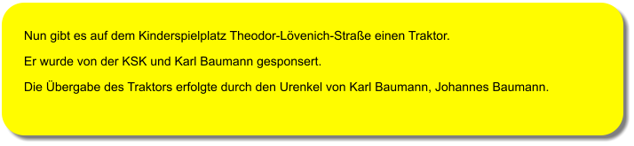 Nun gibt es auf dem Kinderspielplatz Theodor-L�venich-Stra�e einen Traktor. Er wurde von der KSK und Karl Baumann gesponsert. Die �bergabe des Traktors erfolgte durch den Urenkel von Karl Baumann, Johannes Baumann.